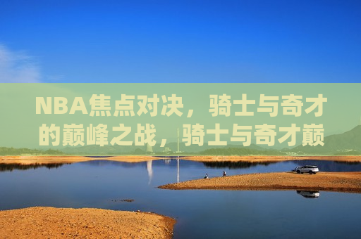 NBA焦点对决，骑士与奇才的巅峰之战，骑士与奇才巅峰对决，NBA赛场焦点之战，NBA焦点之战，骑士与奇才的巅峰对决