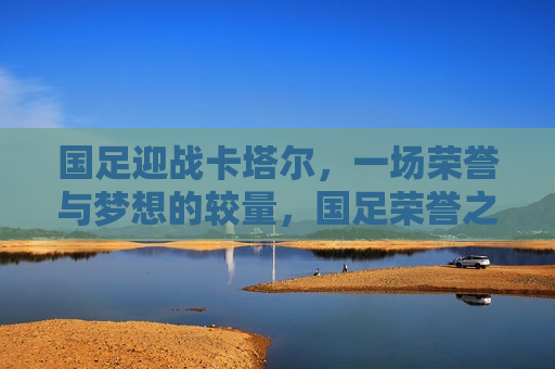 国足迎战卡塔尔，一场荣誉与梦想的较量，国足荣誉之战，迎战卡塔尔，梦想与较量，国足荣誉之战，迎战卡塔尔，梦想与较量的较量