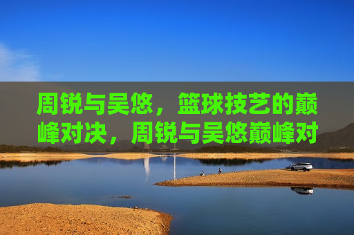 周锐与吴悠，篮球技艺的巅峰对决，周锐与吴悠巅峰对决，篮球技艺的终极较量，周锐与吴悠终极篮球技艺对决