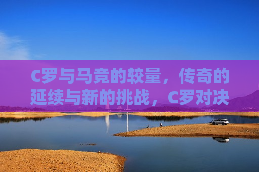 C罗与马竞的较量，传奇的延续与新的挑战，C罗对决马德里竞技，传奇延续与新挑战，C罗对决马德里竞技，传奇延续与新挑战