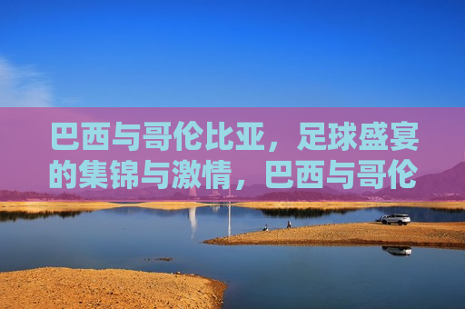 巴西与哥伦比亚，足球盛宴的集锦与激情，巴西与哥伦比亚足球盛宴，集锦与激情的碰撞，巴西与哥伦比亚足球盛宴，激情与精彩的碰撞