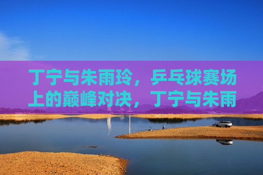 丁宁与朱雨玲，乒乓球赛场上的巅峰对决，丁宁与朱雨玲，乒乓球巅峰之战，丁宁与朱雨玲，乒乓球赛场巅峰之战