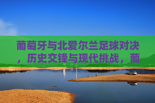 葡萄牙与北爱尔兰足球对决，历史交锋与现代挑战，葡萄牙与北爱尔兰足球对决，历史交锋与现代挑战的对决，葡萄牙与北爱尔兰足球对决，历史交锋与现代挑战的对决