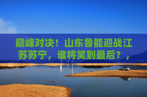 巅峰对决！山东鲁能迎战江苏苏宁，谁将笑到最后？，巅峰之战，山东鲁能VS江苏苏宁，谁能笑到最后？，山东鲁能VS江苏苏宁，巅峰之战，谁将笑到最后？