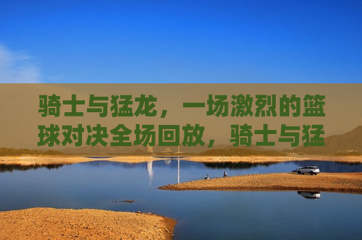 骑士与猛龙,一场激烈的篮球对决全场回放,骑士与猛龙篮球对决全场回放,激烈战斗再现,骑士与猛龙激战再现,篮球对决全场回放 第1张 骑士与猛龙,一场激烈的篮球对决全场回放,骑士与猛龙篮球对决全场回放,激烈战斗再现,骑士与猛龙激战再现,篮球对决全场回放 第1张