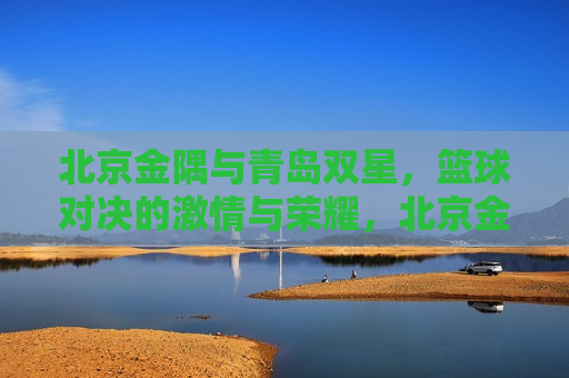 北京金隅与青岛双星，篮球对决的激情与荣耀，北京金隅与青岛双星，篮球对决的激情碰撞，北京金隅与青岛双星，篮球对决的激情碰撞