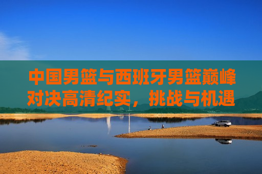 中国男篮与西班牙男篮巅峰对决高清纪实,挑战与机遇并存,中国男篮VS西班牙男篮,巅峰对决,挑战与机遇同行,中国男篮VS西班牙男篮,巅峰对决,挑战与机遇同行 第1张 中国男篮与西班牙男篮巅峰对决高清纪实,挑战与机遇并存,中国男篮VS西班牙男篮,巅峰对决,挑战与机遇同行,中国男篮VS西班牙男篮,巅峰对决,挑战与机遇同行 第1张