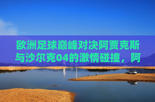 欧洲足球巅峰对决阿贾克斯与沙尔克04的激情碰撞，阿贾克斯与沙尔克04，欧洲足球巅峰对决的激情碰撞，欧洲足球巅峰对决，阿贾克斯与沙尔克04的激烈碰撞
