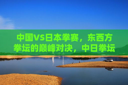 中国VS日本拳赛，东西方拳坛的巅峰对决，中日拳坛巅峰对决，东西方拳王争霸战，东西方拳王争霸战，中国VS日本拳坛巅峰对决