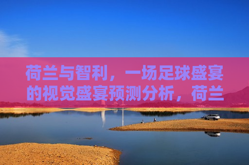 荷兰与智利，一场足球盛宴的视觉盛宴预测分析，荷兰与智利足球盛宴，视觉盛宴预测分析，荷兰与智利足球盛宴，视觉盛宴预测分析