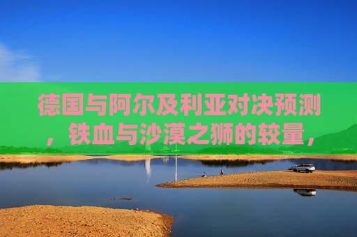 德国与阿尔及利亚对决预测，铁血与沙漠之狮的较量，德国与阿尔及利亚对决，铁血与沙漠之狮的巅峰对决，德国与阿尔及利亚，铁血与沙漠之狮的巅峰对决  第1张