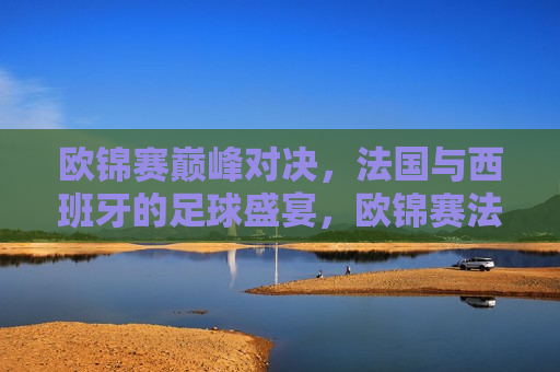 欧锦赛巅峰对决，法国与西班牙的足球盛宴，欧锦赛法国与西班牙巅峰对决，足球盛宴，欧锦赛巅峰对决，法国与西班牙的足球盛宴