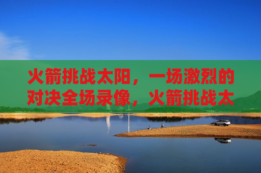 火箭挑战太阳,一场激烈的对决全场录像,火箭挑战太阳,激烈对决全场录像,火箭VS太阳,一场激烈的对决全程回顾 第1张 火箭挑战太阳,一场激烈的对决全场录像,火箭挑战太阳,激烈对决全场录像,火箭VS太阳,一场激烈的对决全程回顾 第1张