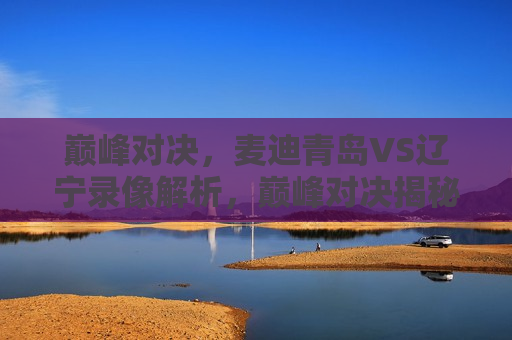 巅峰对决，麦迪青岛VS辽宁录像解析，巅峰对决揭秘，麦迪青岛VS辽宁录像解析，巅峰对决揭秘，麦迪青岛队与辽宁队录像解析  第1张