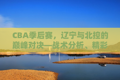 CBA季后赛,辽宁与北控的巅峰对决—战术分析、精彩瞬间及未来展望,辽宁与北控巅峰对决,CBA季后赛战术、精彩瞬间及未来展望,CBA季后赛前瞻,辽宁与北控的巅峰对决及未来展望 第1张 CBA季后赛,辽宁与北控的巅峰对决—战术分析、精彩瞬间及未来展望,辽宁与北控巅峰对决,CBA季后赛战术、精彩瞬间及未来展望,CBA季后赛前瞻,辽宁与北控的巅峰对决及未来展望 第1张