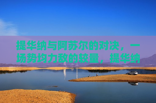 提华纳与阿苏尔的对决,一场势均力敌的较量,提华纳与阿苏尔,势均力敌的对决,提华纳与阿苏尔,势均力敌的对决 第1张 提华纳与阿苏尔的对决,一场势均力敌的较量,提华纳与阿苏尔,势均力敌的对决,提华纳与阿苏尔,势均力敌的对决 第1张