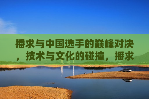 播求与中国选手的巅峰对决，技术与文化的碰撞，播求VS中国选手，巅峰对决，技术与文化的激烈碰撞，播求与中国选手巅峰对决，技术与文化的激烈碰撞