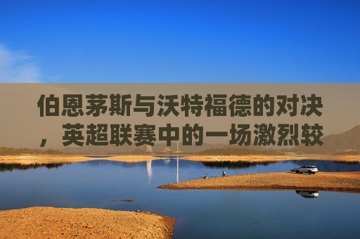 伯恩茅斯与沃特福德的对决，英超联赛中的一场激烈较量，英超联赛，伯恩茅斯与沃特福德展开激烈对决，英超联赛，伯恩茅斯与沃特福德展开激烈对决