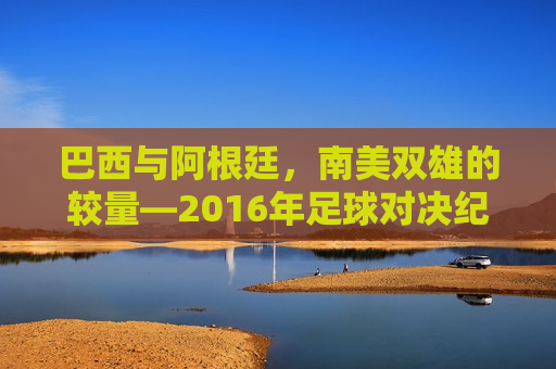 巴西与阿根廷，南美双雄的较量—2016年足球对决纪实，南美双雄对决，巴西与阿根廷的足球盛宴纪实，南美双雄对决，巴西与阿根廷的足球盛宴纪实