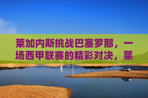莱加内斯挑战巴塞罗那，一场西甲联赛的精彩对决，莱加内斯迎战巴塞罗那，西甲联赛上演精彩对决，莱加内斯迎战巴塞罗那，西甲联赛上演激烈对决