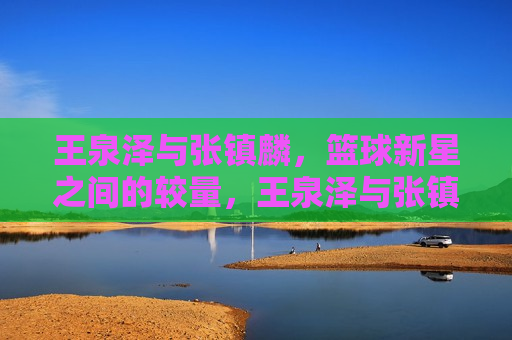 王泉泽与张镇麟,篮球新星之间的较量,王泉泽与张镇麟,篮球新星之战,王泉泽与张镇麟,篮球新星之战 第1张 王泉泽与张镇麟,篮球新星之间的较量,王泉泽与张镇麟,篮球新星之战,王泉泽与张镇麟,篮球新星之战 第1张