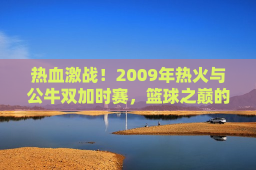 热血激战！2009年热火与公牛双加时赛，篮球之巅的荣耀之战，荣耀之战，热火与公牛的双加时篮球盛宴，热血篮球盛宴，热火与公牛的双加时荣耀之战  第1张