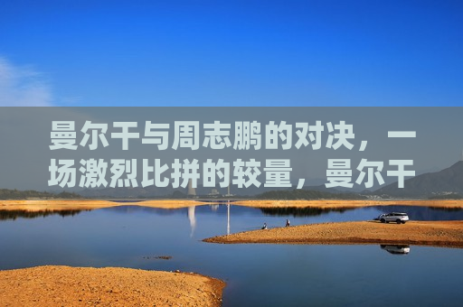 曼尔干与周志鹏的对决，一场激烈比拼的较量，曼尔干与周志鹏，激烈对决的较量，曼尔干与周志鹏，激烈对决的较量