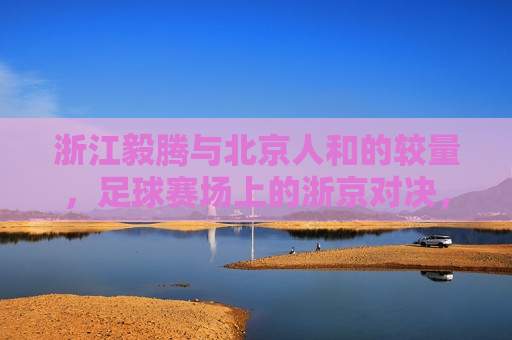 浙江毅腾与北京人和的较量，足球赛场上的浙京对决，浙江毅腾与北京人和足球对决，浙京之战，浙京之战，浙江毅腾与北京人和的足球较量  第1张