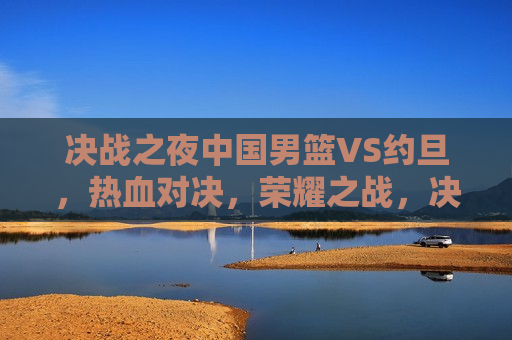 决战之夜中国男篮VS约旦，热血对决，荣耀之战，决战之夜，中国男篮VS约旦，荣耀之战，决战之夜，中国男篮VS约旦，荣耀之战启幕