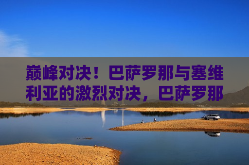 巅峰对决！巴萨罗那与塞维利亚的激烈对决，巴萨罗那与塞维利亚巅峰对决，谁将胜出？，巴萨罗那与塞维利亚巅峰对决，谁将胜出？激烈对决引关注