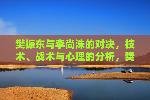 樊振东与李尚洙的对决，技术、战术与心理的分析，樊振东VS李尚洙，技术、战术与心理的较量，樊振东与李尚洙，技术、战术与心理的巅峰对决