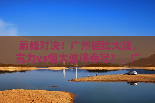 巅峰对决！广州德比大战，富力vs恒大谁将夺冠？，广州德比巅峰战，富力VS恒大，谁将问鼎冠军？，广州德比大战，富力VS恒大，谁将问鼎冠军之巅？