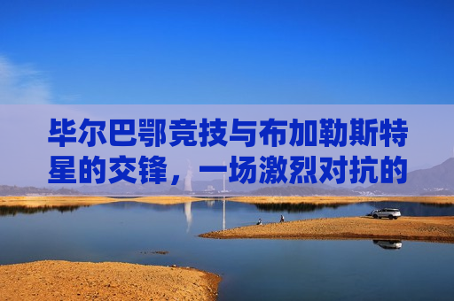 毕尔巴鄂竞技与布加勒斯特星的交锋，一场激烈对抗的解析，毕尔巴鄂竞技与布加勒斯特星的对决，激烈交锋解析，毕尔巴鄂竞技与布加勒斯特星激烈交锋解析  第1张