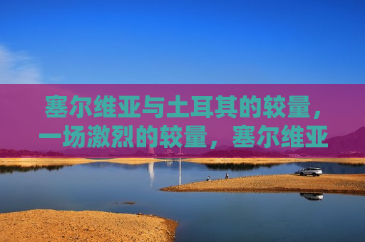 塞尔维亚与土耳其的较量，一场激烈的较量，塞尔维亚与土耳其的激烈对决，塞尔维亚与土耳其的激烈对决