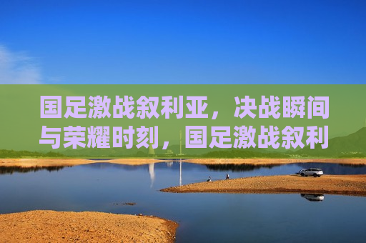 国足激战叙利亚，决战瞬间与荣耀时刻，国足激战叙利亚，荣耀时刻与决战瞬间，国足激战叙利亚，荣耀时刻与决战瞬间来临
