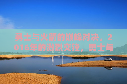 勇士与火箭的巅峰对决,2016年的激烈交锋,勇士与火箭巅峰对决,2016年的激烈交锋,勇士与火箭的巅峰对决,重温2016年的激烈交锋 第1张 勇士与火箭的巅峰对决,2016年的激烈交锋,勇士与火箭巅峰对决,2016年的激烈交锋,勇士与火箭的巅峰对决,重温2016年的激烈交锋 第1张