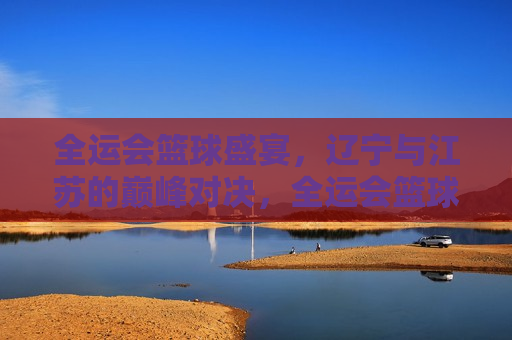 全运会篮球盛宴，辽宁与江苏的巅峰对决，全运会篮球巅峰战，辽宁与江苏的激烈对决，全运会篮球巅峰战，辽宁与江苏激烈对决