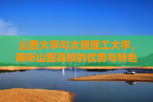 山西大学与太原理工大学，两所山西高校的优势与特色，山西大学与太原理工大学，山西双雄的优势与特色，山西双杰，山西大学与太原理工大学之优势特色对比