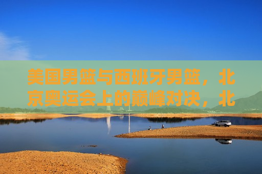 美国男篮与西班牙男篮，北京奥运会上的巅峰对决，北京奥运会，美国与西班牙男篮巅峰之战，北京奥运会，美国男篮与西班牙男篮的巅峰对决