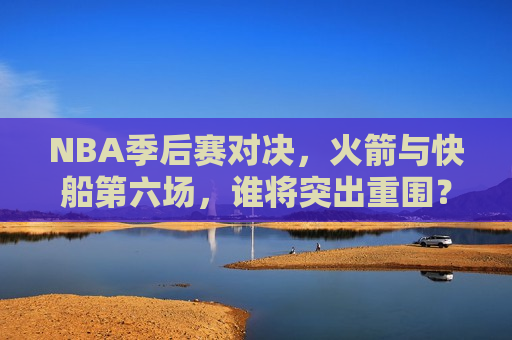 NBA季后赛对决，火箭与快船第六场，谁将突出重围？，火箭与快船季后赛对决第六场，谁将突出重围？，火箭与快船季后赛对决第六场，谁将突出重围？