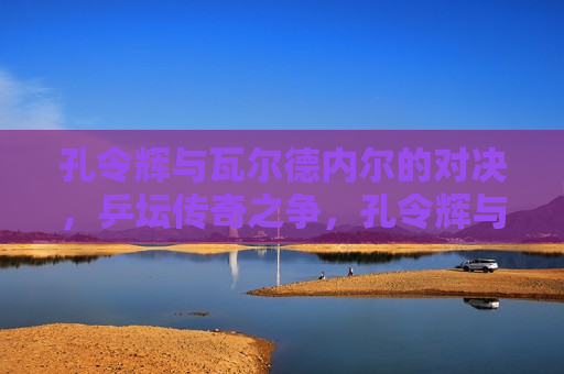 孔令辉与瓦尔德内尔的对决，乒坛传奇之争，孔令辉与瓦尔德内尔，乒坛传奇之争，孔令辉与瓦尔德内尔，乒坛传奇之争