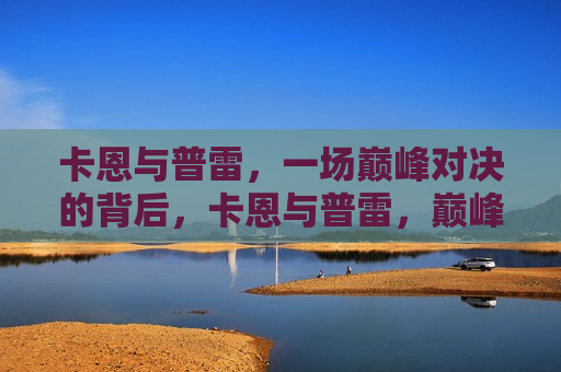 卡恩与普雷，一场巅峰对决的背后，卡恩与普雷，巅峰对决之夜的背后，卡恩与普雷，巅峰对决背后的故事