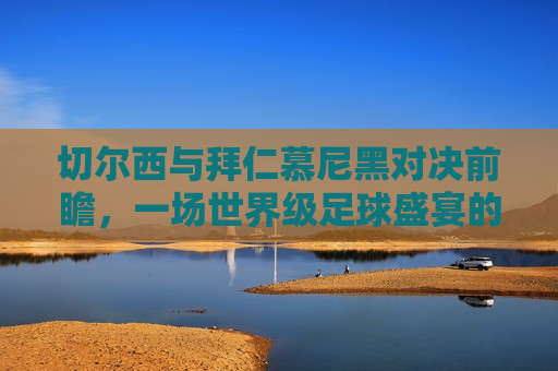 切尔西与拜仁慕尼黑对决前瞻，一场世界级足球盛宴的预测，拜仁慕尼黑对决切尔西，世界级足球盛宴前瞻，拜仁对决切尔西，世界级足球盛宴前瞻