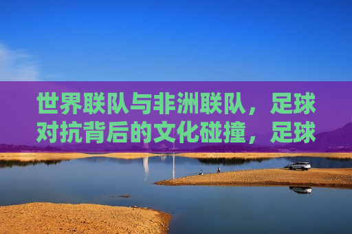 世界联队与非洲联队，足球对抗背后的文化碰撞，足球对抗背后的文化碰撞，世界联队与非洲联队对决，世界联队与非洲联队对决，足球背后的文化碰撞