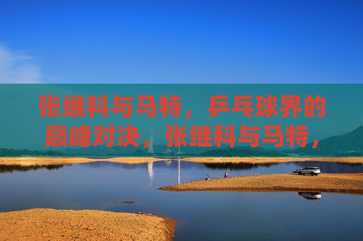张继科与马特，乒乓球界的巅峰对决，张继科与马特，乒乓球巅峰之战，张继科与马特，乒乓球巅峰之战