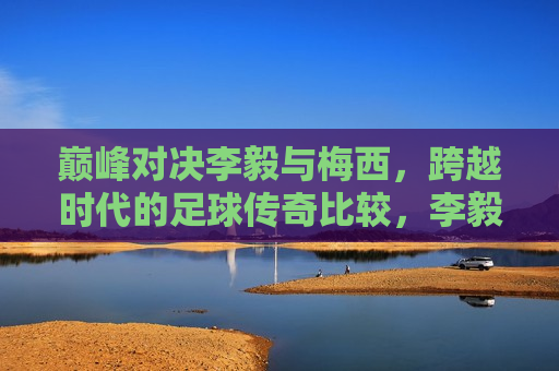 巅峰对决李毅与梅西，跨越时代的足球传奇比较，李毅与梅西，跨越时代的足球传奇巅峰对决，李毅与梅西，跨越时代的足球传奇巅峰对决  第1张