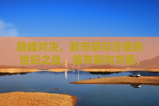巅峰对决，邹市明与方便的世纪之战，邹市明与方便，巅峰世纪之战，邹市明与方便，巅峰世纪之战