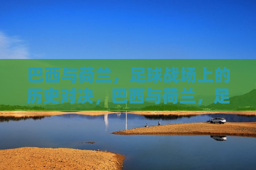 巴西与荷兰，足球战场上的历史对决，巴西与荷兰，足球战场上的巅峰对决，巴西与荷兰，足球战场上的巅峰对决