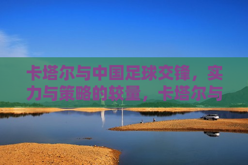 卡塔尔与中国足球交锋，实力与策略的较量，卡塔尔与中国足球交锋，实力与策略的巅峰对决，卡塔尔与中国足球交锋，实力与策略的巅峰对决