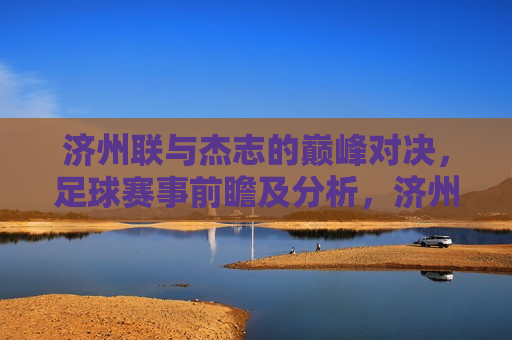 济州联与杰志的巅峰对决，足球赛事前瞻及分析，济州联与杰志足球巅峰对决，赛事前瞻与深度分析，济州联与杰志巅峰对决，足球赛事前瞻与深度分析